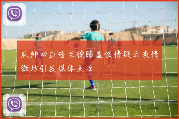 瓜帅回应哈兰德膝盖伤情疑云表情微妙引发媒体关注