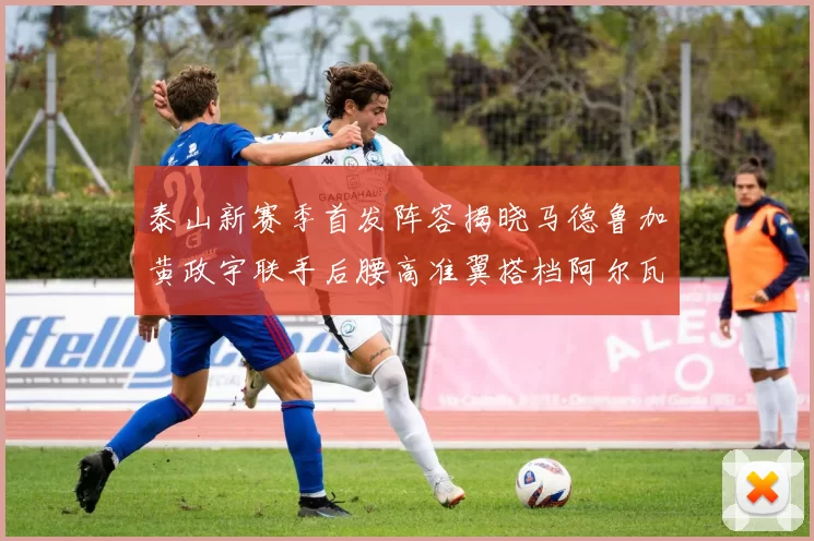 泰山新赛季首发阵容揭晓马德鲁加黄政宇联手后腰高准翼搭档阿尔瓦罗