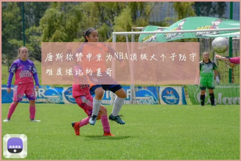 唐斯称赞申京为NBA顶级大个子防守难度堪比约基奇