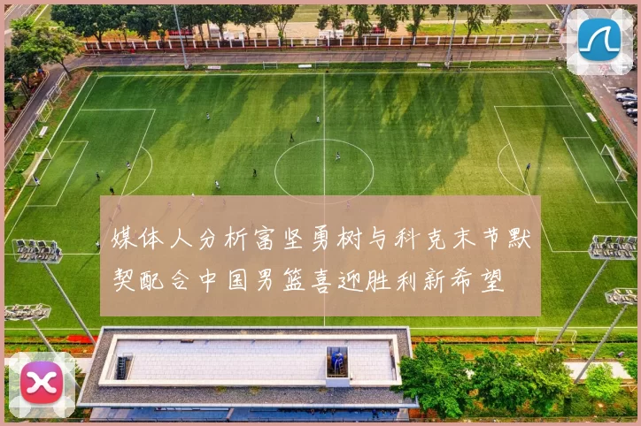 媒体人分析富坚勇树与科克末节默契配合中国男篮喜迎胜利新希望