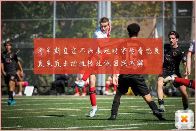 考辛斯直言不讳表达对字母哥态度直来直去的性格让他困惑不解