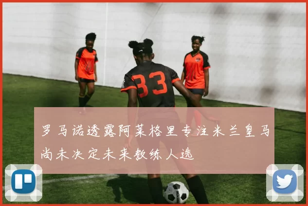 罗马诺透露阿莱格里专注米兰皇马尚未决定未来教练人选