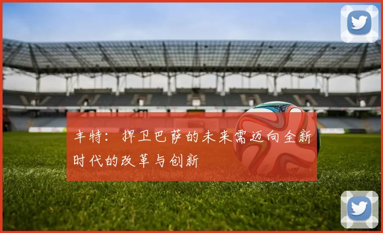 丰特：捍卫巴萨的未来需迈向全新时代的改革与创新