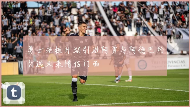 勇士老板计划引进阿贾与阿德巴约打造未来情侣门面