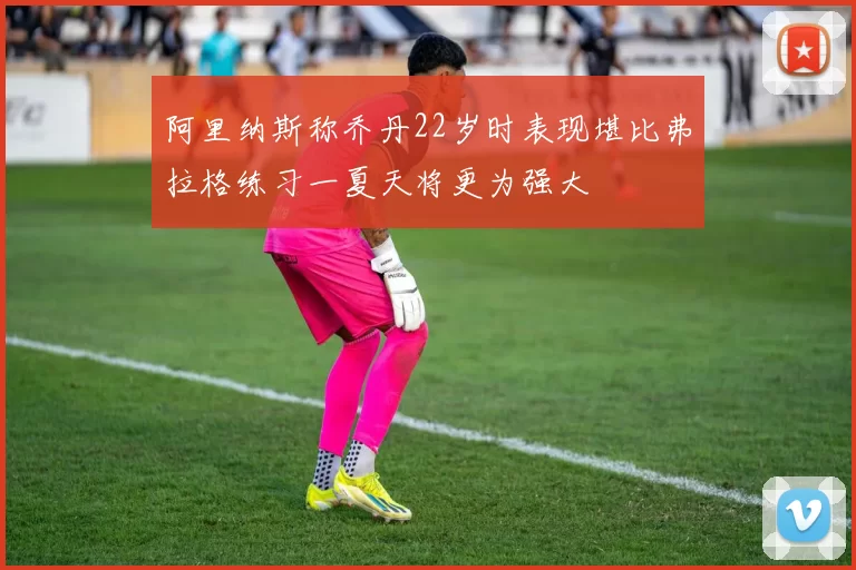 阿里纳斯称乔丹22岁时表现堪比弗拉格练习一夏天将更为强大