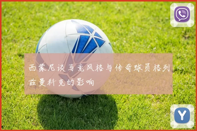 西蒙尼谈马竞风格与传奇球员格列兹曼科克的影响