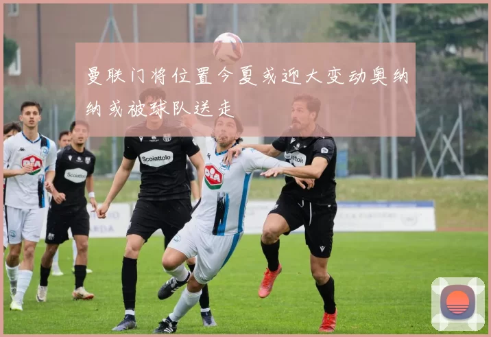 曼联门将位置今夏或迎大变动奥纳纳或被球队送走