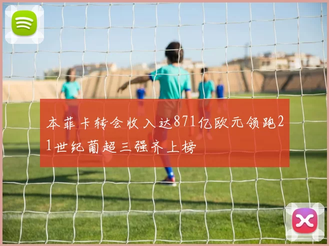 本菲卡转会收入达871亿欧元领跑21世纪葡超三强齐上榜