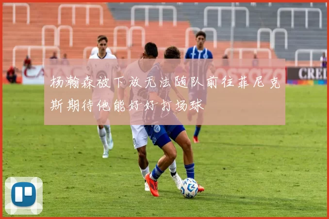 杨瀚森被下放无法随队前往菲尼克斯期待他能好好打场球