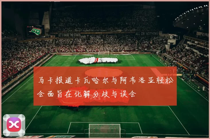 马卡报道卡瓦哈尔与阿韦洛亚轻松会面旨在化解分歧与误会