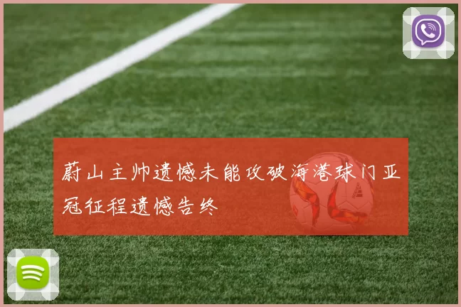 蔚山主帅遗憾未能攻破海港球门亚冠征程遗憾告终