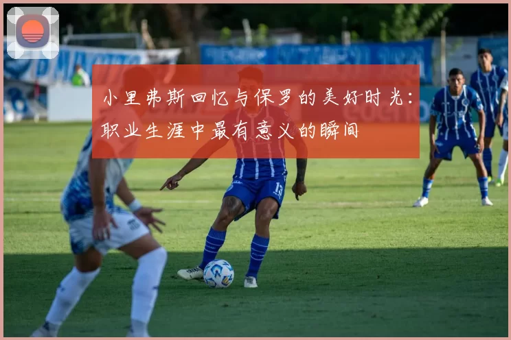 小里弗斯回忆与保罗的美好时光：职业生涯中最有意义的瞬间