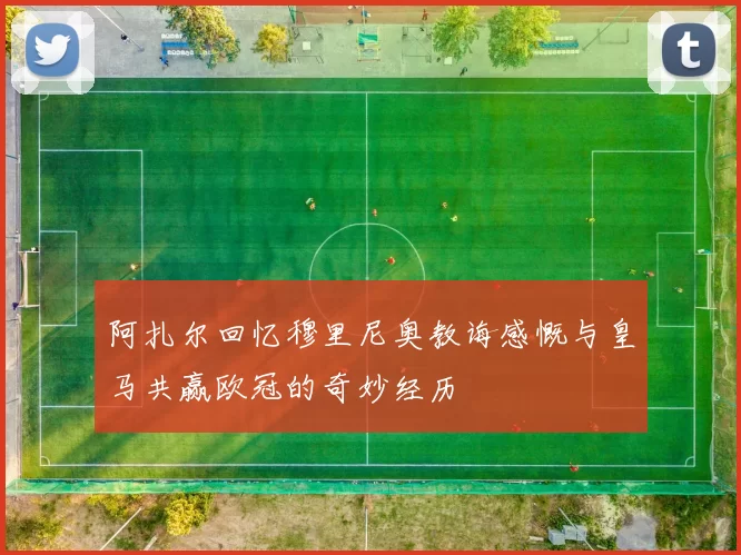 阿扎尔回忆穆里尼奥教诲感慨与皇马共赢欧冠的奇妙经历