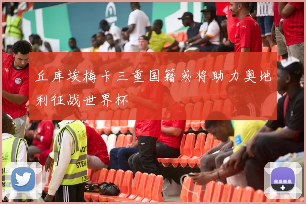 丘库埃梅卡三重国籍或将助力奥地利征战世界杯