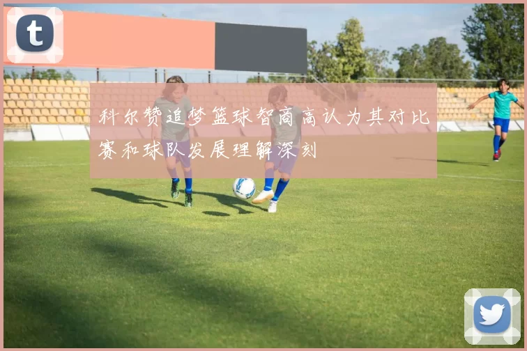 科尔赞追梦篮球智商高认为其对比赛和球队发展理解深刻