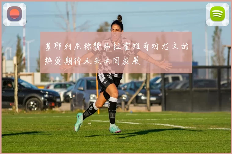 基耶利尼称赞弗拉霍维奇对尤文的热爱期待未来共同发展