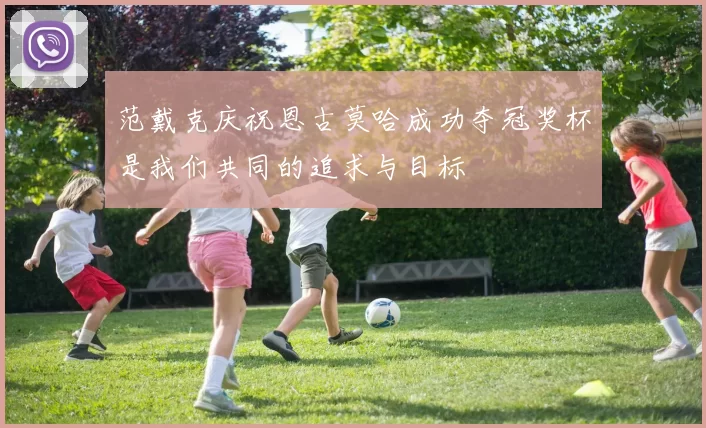 范戴克庆祝恩古莫哈成功夺冠奖杯是我们共同的追求与目标