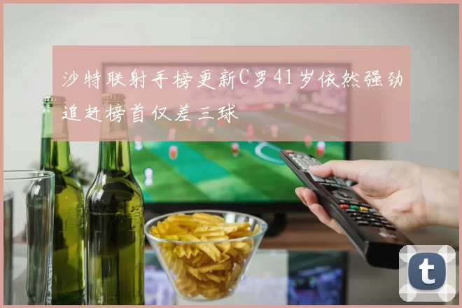 沙特联射手榜更新C罗41岁依然强劲追赶榜首仅差三球