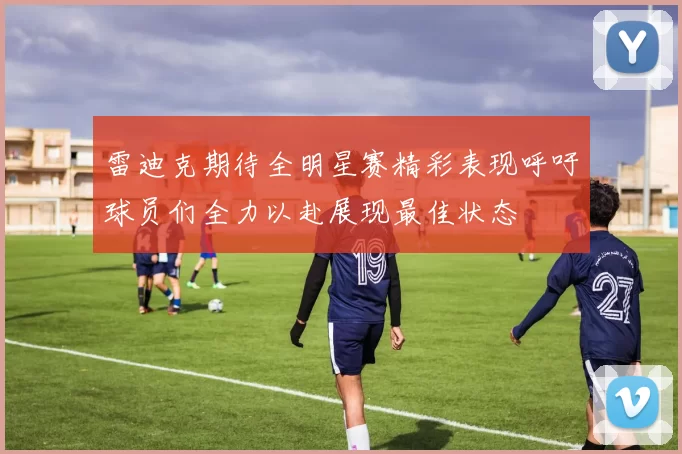 雷迪克期待全明星赛精彩表现呼吁球员们全力以赴展现最佳状态