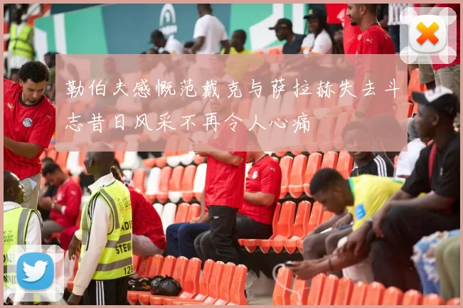 勒伯夫感慨范戴克与萨拉赫失去斗志昔日风采不再令人心痛