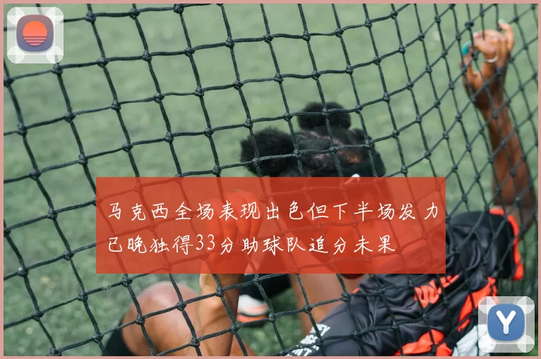 马克西全场表现出色但下半场发力已晚独得33分助球队追分未果