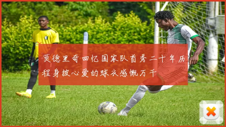 莫德里奇回忆国家队首秀二十年历程身披心爱的球衣感慨万千