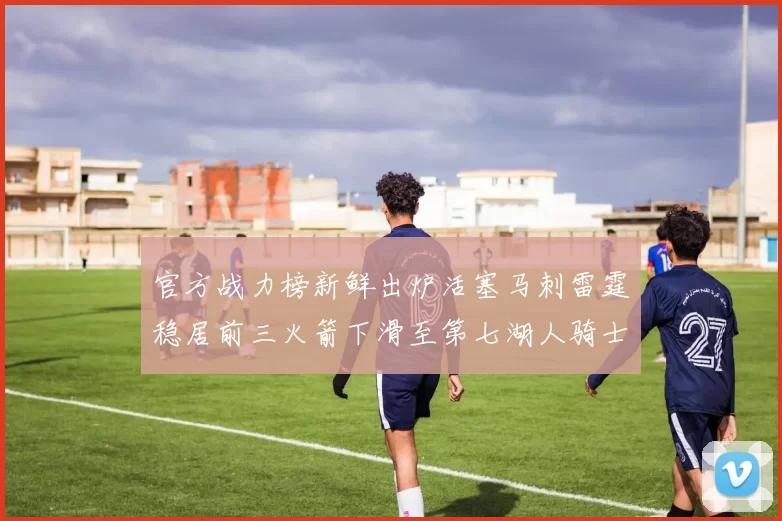 官方战力榜新鲜出炉活塞马刺雷霆稳居前三火箭下滑至第七湖人骑士表现不佳