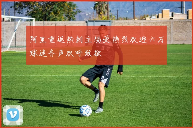 阿里重返热刺主场受热烈欢迎六万球迷齐声欢呼致敬
