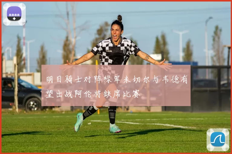 明日骑士对阵绿军米切尔与韦德有望出战阿伦将缺席比赛