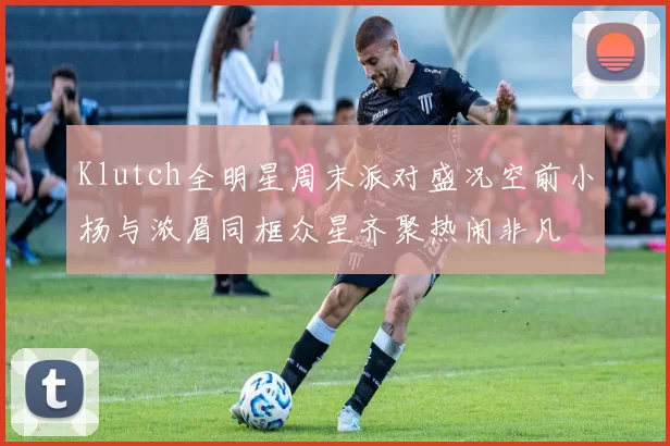 Klutch全明星周末派对盛况空前小杨与浓眉同框众星齐聚热闹非凡