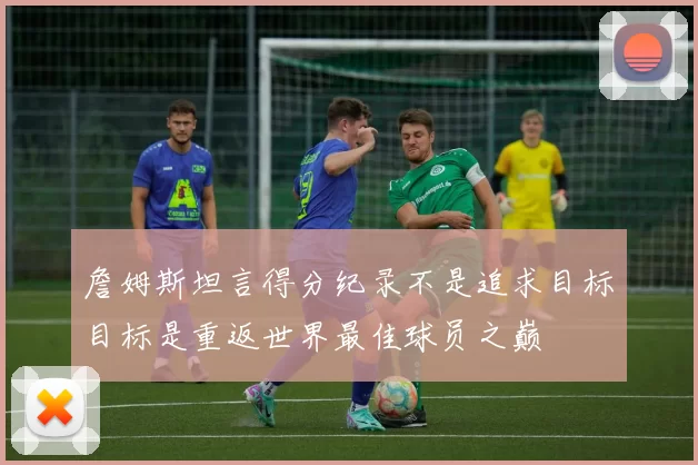 詹姆斯坦言得分纪录不是追求目标目标是重返世界最佳球员之巅