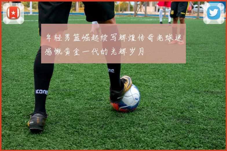 年轻男篮崛起续写辉煌传奇老球迷感慨黄金一代的光辉岁月