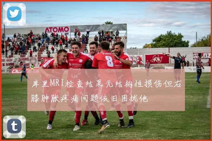 库里MRI检查结果无结构性损伤但右膝肿胀疼痛问题依旧困扰他