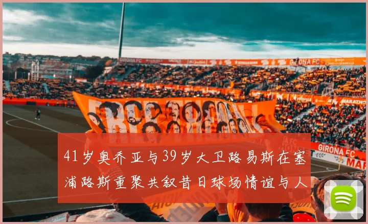 41岁奥乔亚与39岁大卫路易斯在塞浦路斯重聚共叙昔日球场情谊与人生故事