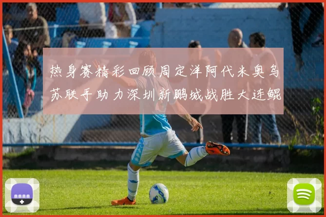 热身赛精彩回顾周定洋阿代米奥乌苏联手助力深圳新鹏城战胜大连鲲城